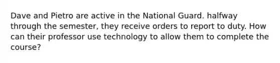 Dave and Pietro are active in the National Guard. halfway through the semester, they receive orders to report to duty. How can their professor use technology to allow them to complete the course?