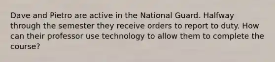 Dave and Pietro are active in the National Guard. Halfway through the semester they receive orders to report to duty. How can their professor use technology to allow them to complete the course?