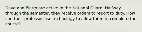 Dave and Pietro are active in the National Guard. Halfway through the semester, they receive orders to report to duty. How can their professor use technology to allow them to complete the course?