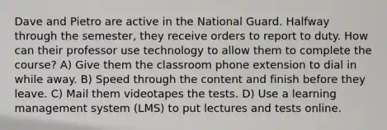 Dave and Pietro are active in the National Guard. Halfway through the semester, they receive orders to report to duty. How can their professor use technology to allow them to complete the course? A) Give them the classroom phone extension to dial in while away. B) Speed through the content and finish before they leave. C) Mail them videotapes the tests. D) Use a learning management system (LMS) to put lectures and tests online.