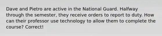 Dave and Pietro are active in the National Guard. Halfway through the semester, they receive orders to report to duty. How can their professor use technology to allow them to complete the course? Correct!