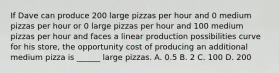 If Dave can produce 200 large pizzas per hour and 0 medium pizzas per hour or 0 large pizzas per hour and 100 medium pizzas per hour and faces a linear production possibilities curve for his store, the opportunity cost of producing an additional medium pizza is ______ large pizzas. A. 0.5 B. 2 C. 100 D. 200