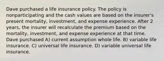 Dave purchased a life insurance policy. The policy is nonparticipating and the cash values are based on the insurer's present mortality, investment, and expense experience. After 2 years, the insurer will recalculate the premium based on the mortality, investment, and expense experience at that time. Dave purchased A) current assumption whole life. B) variable life insurance. C) universal life insurance. D) variable universal life insurance.