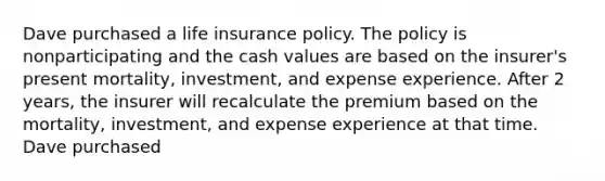 Dave purchased a life insurance policy. The policy is nonparticipating and the cash values are based on the insurer's present mortality, investment, and expense experience. After 2 years, the insurer will recalculate the premium based on the mortality, investment, and expense experience at that time. Dave purchased