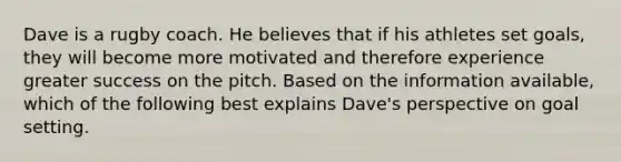 Dave is a rugby coach. He believes that if his athletes set goals, they will become more motivated and therefore experience greater success on the pitch. Based on the information available, which of the following best explains Dave's perspective on goal setting.