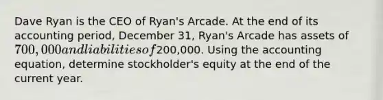 Dave Ryan is the CEO of Ryan's Arcade. At the end of its accounting period, December 31, Ryan's Arcade has assets of 700,000 and liabilities of200,000. Using the accounting equation, determine stockholder's equity at the end of the current year.