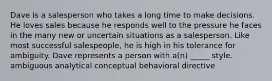 Dave is a salesperson who takes a long time to make decisions. He loves sales because he responds well to the pressure he faces in the many new or uncertain situations as a salesperson. Like most successful salespeople, he is high in his tolerance for ambiguity. Dave represents a person with a(n) _____ style. ambiguous analytical conceptual behavioral directive