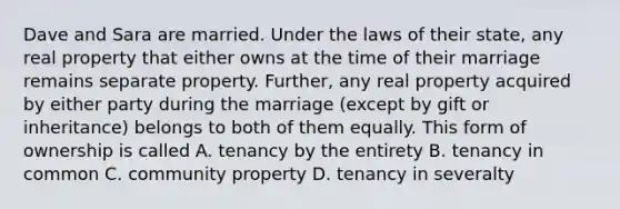 Dave and Sara are married. Under the laws of their state, any real property that either owns at the time of their marriage remains separate property. Further, any real property acquired by either party during the marriage (except by gift or inheritance) belongs to both of them equally. This form of ownership is called A. tenancy by the entirety B. tenancy in common C. community property D. tenancy in severalty