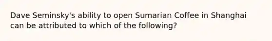 Dave Seminsky's ability to open Sumarian Coffee in Shanghai can be attributed to which of the following?