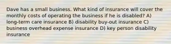 Dave has a small business. What kind of insurance will cover the monthly costs of operating the business if he is disabled? A) long-term care insurance B) disability buy-out insurance C) business overhead expense insurance D) key person disability insurance