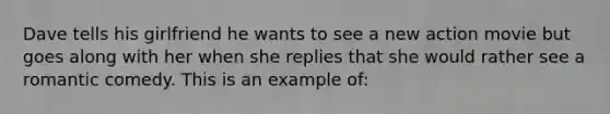 Dave tells his girlfriend he wants to see a new action movie but goes along with her when she replies that she would rather see a romantic comedy. This is an example of: