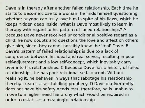 Dave is in therapy after another failed relationship. Each time he starts to become close to a woman, he finds himself questioning whether anyone can truly love him in spite of his flaws, which he keeps hidden deep inside. What is Dave most likely to learn in therapy with regard to his pattern of failed relationships? A Because Dave never received unconditional positive regard as a child, he now doubts and questions the love and affection others give him, since they cannot possibly know the 'real' Dave. B Dave's pattern of failed relationships is due to a lack of congruence between his ideal and real selves, resulting in poor self-adjustment and a low self-concept, which inevitably carry over into his relationships. C Because Dave has a history of failed relationships, he has poor relational self-concept. Without realising it, he behaves in ways that sabotage his relationship thereby creates a self-fulfilling prophecy. D Dave inadvertently does not have his safety needs met, therefore, he is unable to move to a higher need hierarchy which would be required in order to establish a meaningful relationship.