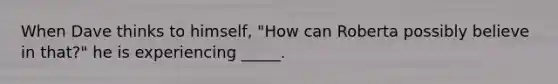 When Dave thinks to himself, "How can Roberta possibly believe in that?" he is experiencing _____.