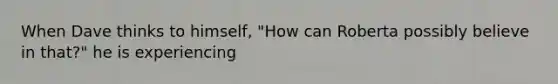 When Dave thinks to himself, "How can Roberta possibly believe in that?" he is experiencing