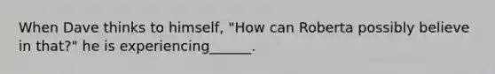 When Dave thinks to himself, "How can Roberta possibly believe in that?" he is experiencing______.