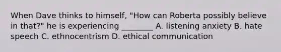 When Dave thinks to himself, "How can Roberta possibly believe in that?" he is experiencing ________ A. listening anxiety B. hate speech C. ethnocentrism D. ethical communication