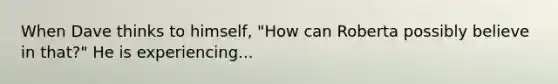 When Dave thinks to himself, "How can Roberta possibly believe in that?" He is experiencing...