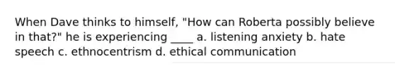 When Dave thinks to himself, "How can Roberta possibly believe in that?" he is experiencing ____ a. listening anxiety b. hate speech c. ethnocentrism d. ethical communication