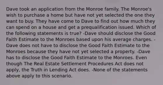 Dave took an application from the Monroe family. The Monroe's wish to purchase a home but have not yet selected the one they want to buy. They have come to Dave to find out how much they can spend on a house and get a prequalification issued. Which of the following statements is true? -Dave should disclose the Good Faith Estimate to the Monroes based upon his average charges. -Dave does not have to disclose the Good Faith Estimate to the Monroes because they have not yet selected a property. -Dave has to disclose the Good Faith Estimate to the Monroes. Even though The Real Estate Settlement Procedures Act does not apply, the Truth in Lending Act does. -None of the statements above apply to this scenario.