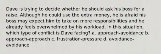 Dave is trying to decide whether he should ask his boss for a raise. Although he could use the extra money, he is afraid his boss may expect him to take on more responsibilities and he already feels overwhelmed by his workload. In this situation, which type of conflict is Dave facing? a. approach-avoidance b. approach-approach c. frustration-pressure d. avoidance-avoidance