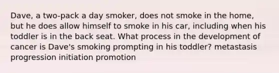 Dave, a two-pack a day smoker, does not smoke in the home, but he does allow himself to smoke in his car, including when his toddler is in the back seat. What process in the development of cancer is Dave's smoking prompting in his toddler? metastasis progression initiation promotion