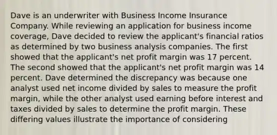 Dave is an underwriter with Business Income Insurance Company. While reviewing an application for business income coverage, Dave decided to review the applicant's financial ratios as determined by two business analysis companies. The first showed that the applicant's net profit margin was 17 percent. The second showed that the applicant's net profit margin was 14 percent. Dave determined the discrepancy was because one analyst used net income divided by sales to measure the profit margin, while the other analyst used earning before interest and taxes divided by sales to determine the profit margin. These differing values illustrate the importance of considering