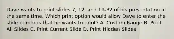 Dave wants to print slides 7, 12, and 19-32 of his presentation at the same time. Which print option would allow Dave to enter the slide numbers that he wants to print? A. Custom Range B. Print All Slides C. Print Current Slide D. Print Hidden Slides