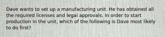 Dave wants to set up a manufacturing unit. He has obtained all the required licenses and legal approvals. In order to start production in the unit, which of the following is Dave most likely to do first?