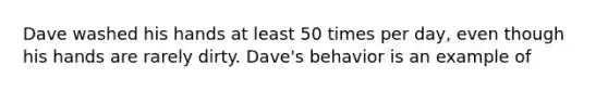 Dave washed his hands at least 50 times per day, even though his hands are rarely dirty. Dave's behavior is an example of