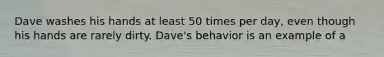 Dave washes his hands at least 50 times per day, even though his hands are rarely dirty. Dave's behavior is an example of a