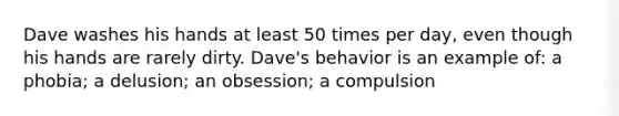 Dave washes his hands at least 50 times per day, even though his hands are rarely dirty. Dave's behavior is an example of: a phobia; a delusion; an obsession; a compulsion