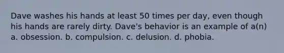 Dave washes his hands at least 50 times per day, even though his hands are rarely dirty. Dave's behavior is an example of a(n) a. obsession. b. compulsion. c. delusion. d. phobia.