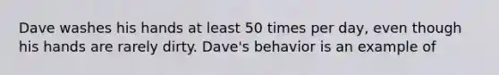 Dave washes his hands at least 50 times per day, even though his hands are rarely dirty. Dave's behavior is an example of​