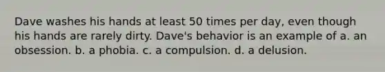 Dave washes his hands at least 50 times per day, even though his hands are rarely dirty. Dave's behavior is an example of a. an obsession. b. a phobia. c. a compulsion. d. a delusion.