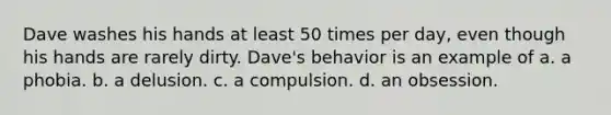 Dave washes his hands at least 50 times per day, even though his hands are rarely dirty. Dave's behavior is an example of a. a phobia. b. a delusion. c. a compulsion. d. an obsession.