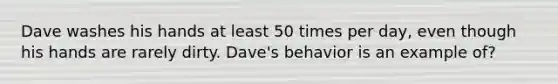 Dave washes his hands at least 50 times per day, even though his hands are rarely dirty. Dave's behavior is an example of?