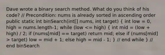 Dave wrote a binary search method. What do you think of his code? // Precondition: nums is already sorted in ascending order public static int binSearch(int[] nums, int target) ( int low = 0, high = nums.length-1; while (low target) low = mid + 1; else high = mid - 1; ) // end while } // end binSearch