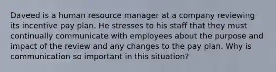 Daveed is a human resource manager at a company reviewing its incentive pay plan. He stresses to his staff that they must continually communicate with employees about the purpose and impact of the review and any changes to the pay plan. Why is communication so important in this situation?