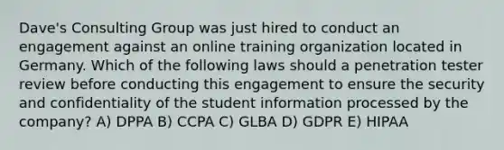 Dave's Consulting Group was just hired to conduct an engagement against an online training organization located in Germany. Which of the following laws should a penetration tester review before conducting this engagement to ensure the security and confidentiality of the student information processed by the company? A) DPPA B) CCPA C) GLBA D) GDPR E) HIPAA