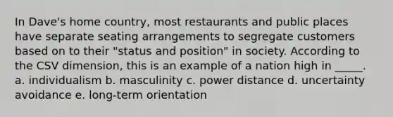 In Dave's home country, most restaurants and public places have separate seating arrangements to segregate customers based on to their "status and position" in society. According to the CSV dimension, this is an example of a nation high in _____. a. individualism b. masculinity c. power distance d. uncertainty avoidance e. long-term orientation