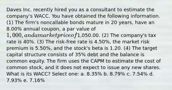 Daves Inc. recently hired you as a consultant to estimate the company's WACC. You have obtained the following information. (1) The firm's noncallable bonds mature in 20 years, have an 8.00% annual coupon, a par value of 1,000, and a market price of1,050.00. (2) The company's tax rate is 40%. (3) The risk-free rate is 4.50%, the market risk premium is 5.50%, and the stock's beta is 1.20. (4) The target capital structure consists of 35% debt and the balance is common equity. The firm uses the CAPM to estimate the cost of common stock, and it does not expect to issue any new shares. What is its WACC? Select one: a. 8.35% b. 8.79% c. 7.54% d. 7.93% e. 7.16%