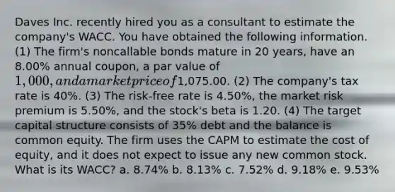 Daves Inc. recently hired you as a consultant to estimate the company's WACC. You have obtained the following information. (1) The firm's noncallable bonds mature in 20 years, have an 8.00% annual coupon, a par value of 1,000, and a market price of1,075.00. (2) The company's tax rate is 40%. (3) The risk-free rate is 4.50%, the market risk premium is 5.50%, and the stock's beta is 1.20. (4) The target capital structure consists of 35% debt and the balance is common equity. The firm uses the CAPM to estimate the cost of equity, and it does not expect to issue any new common stock. What is its WACC? a. 8.74% b. 8.13% c. 7.52% d. 9.18% e. 9.53%