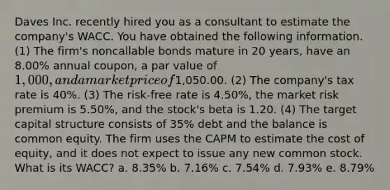 Daves Inc. recently hired you as a consultant to estimate the company's WACC. You have obtained the following information. (1) The firm's noncallable bonds mature in 20 years, have an 8.00% annual coupon, a par value of 1,000, and a market price of1,050.00. (2) The company's tax rate is 40%. (3) The risk-free rate is 4.50%, the market risk premium is 5.50%, and the stock's beta is 1.20. (4) The target capital structure consists of 35% debt and the balance is common equity. The firm uses the CAPM to estimate the cost of equity, and it does not expect to issue any new common stock. What is its WACC? a. 8.35% b. 7.16% c. 7.54% d. 7.93% e. 8.79%