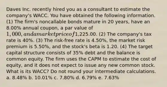 Daves Inc. recently hired you as a consultant to estimate the company's WACC. You have obtained the following information. (1) The firm's noncallable bonds mature in 20 years, have an 8.00% annual coupon, a par value of 1,000, and a market price of1,225.00. (2) The company's tax rate is 40%. (3) The risk-free rate is 4.50%, the market risk premium is 5.50%, and the stock's beta is 1.20. (4) The target capital structure consists of 35% debt and the balance is common equity. The firm uses the CAPM to estimate the cost of equity, and it does not expect to issue any new common stock. What is its WACC? Do not round your intermediate calculations. a. 8.48% b. 10.01% c. 7.80% d. 6.79% e. 7.63%