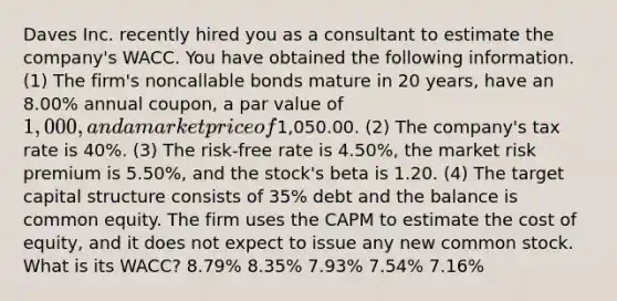 Daves Inc. recently hired you as a consultant to estimate the company's WACC. You have obtained the following information. (1) The firm's noncallable bonds mature in 20 years, have an 8.00% annual coupon, a par value of 1,000, and a market price of1,050.00. (2) The company's tax rate is 40%. (3) The risk-free rate is 4.50%, the market risk premium is 5.50%, and the stock's beta is 1.20. (4) The target capital structure consists of 35% debt and the balance is common equity. The firm uses the CAPM to estimate the cost of equity, and it does not expect to issue any new common stock. What is its WACC? 8.79% 8.35% 7.93% 7.54% 7.16%