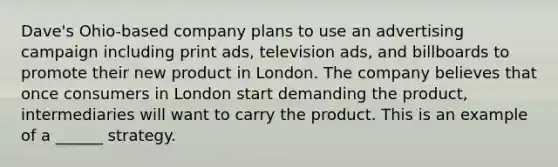 Dave's Ohio-based company plans to use an advertising campaign including print ads, television ads, and billboards to promote their new product in London. The company believes that once consumers in London start demanding the product, intermediaries will want to carry the product. This is an example of a ______ strategy.