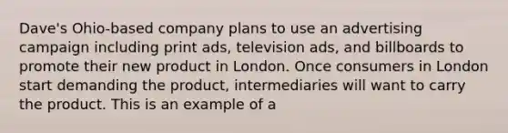 Dave's Ohio-based company plans to use an advertising campaign including print ads, television ads, and billboards to promote their new product in London. Once consumers in London start demanding the product, intermediaries will want to carry the product. This is an example of a