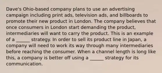 Dave's Ohio-based company plans to use an advertising campaign including print ads, television ads, and billboards to promote their new product in London. The company believes that once consumers in London start demanding the product, intermediaries will want to carry the product. This is an example of a ______ strategy. In order to sell its product line in Japan, a company will need to work its way through many intermediaries before reaching the consumer. When a channel length is long like this, a company is better off using a ______ strategy for its communication.