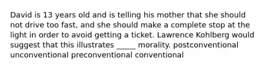 David is 13 years old and is telling his mother that she should not drive too fast, and she should make a complete stop at the light in order to avoid getting a ticket. Lawrence Kohlberg would suggest that this illustrates _____ morality. postconventional unconventional preconventional conventional