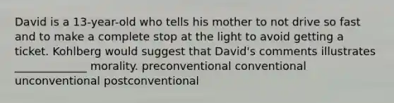 David is a 13-year-old who tells his mother to not drive so fast and to make a complete stop at the light to avoid getting a ticket. Kohlberg would suggest that David's comments illustrates _____________ morality. preconventional conventional unconventional postconventional